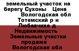 земельный участок на берегу Сухоны › Цена ­ 700 000 - Вологодская обл., Тотемский р-н, Любавчиха д. Недвижимость » Земельные участки продажа   . Вологодская обл.
